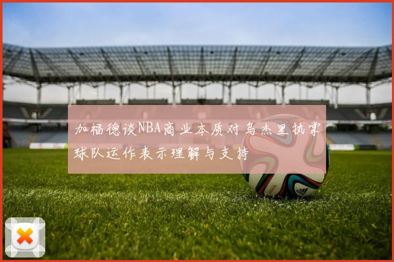 加福德谈NBA商业本质对乌杰里执掌球队运作表示理解与支持