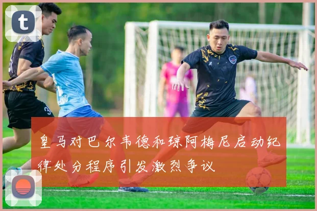 皇马对巴尔韦德和琼阿梅尼启动纪律处分程序引发激烈争议