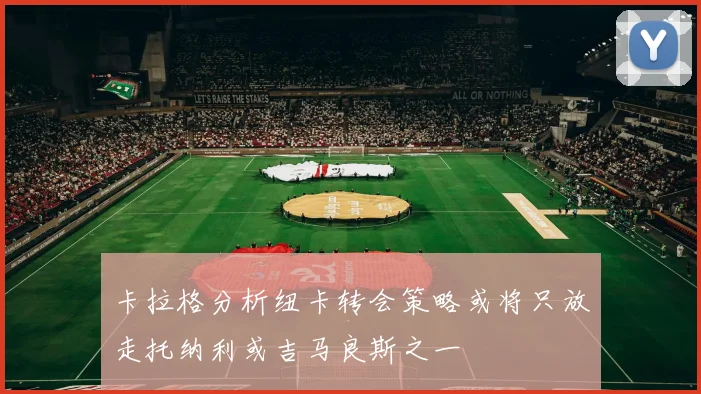 卡拉格分析纽卡转会策略或将只放走托纳利或吉马良斯之一