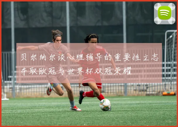 贝尔纳尔谈心理辅导的重要性立志夺取欧冠与世界杯双冠荣耀