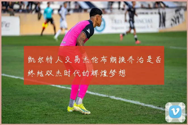 凯尔特人交易杰伦布朗换乔治是否终结双杰时代的辉煌梦想