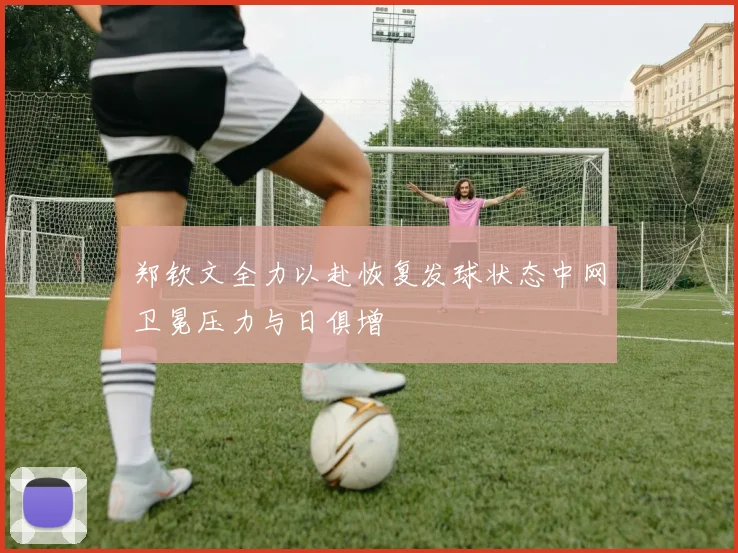 郑钦文全力以赴恢复发球状态中网卫冕压力与日俱增