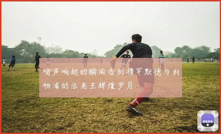 哨声响起的瞬间告别穆罕默德与利物浦的法老王辉煌岁月