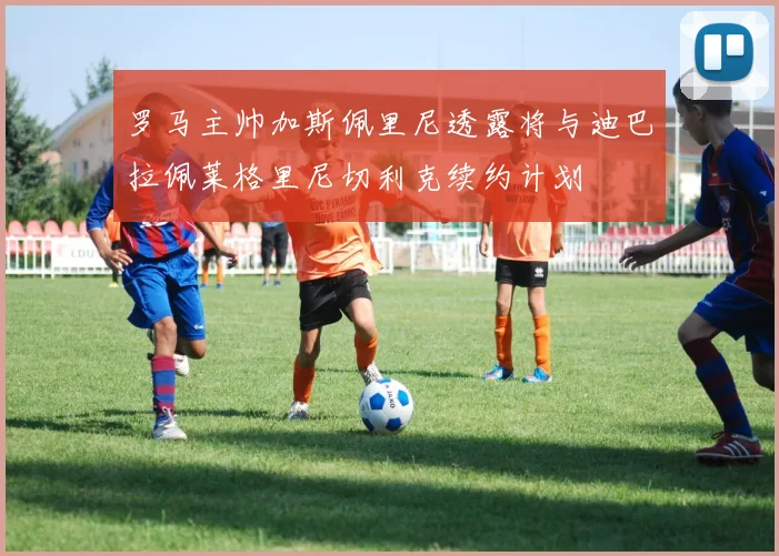 罗马主帅加斯佩里尼透露将与迪巴拉佩莱格里尼切利克续约计划