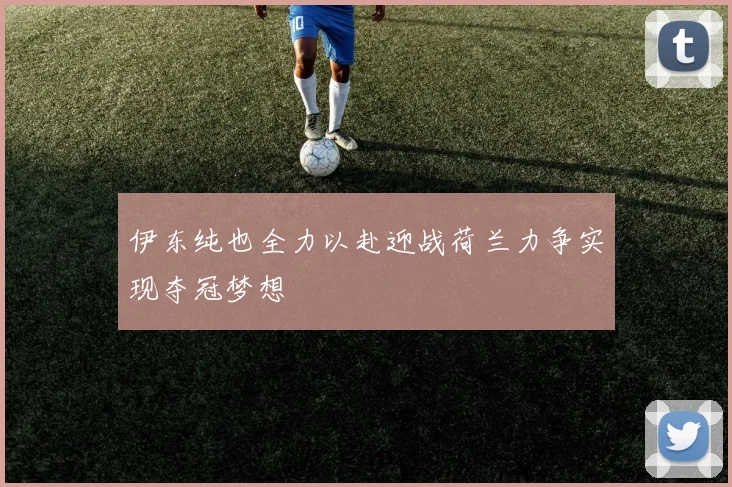 伊东纯也全力以赴迎战荷兰力争实现夺冠梦想
