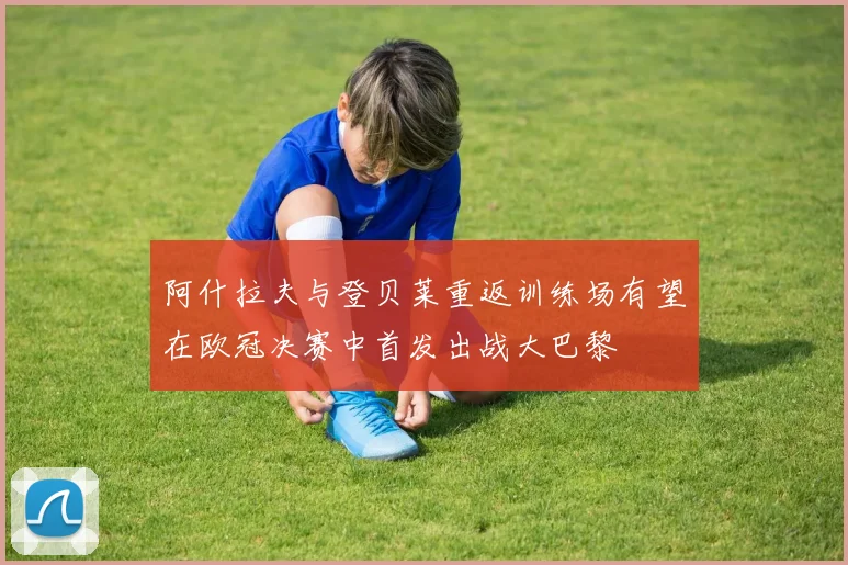 阿什拉夫与登贝莱重返训练场有望在欧冠决赛中首发出战大巴黎