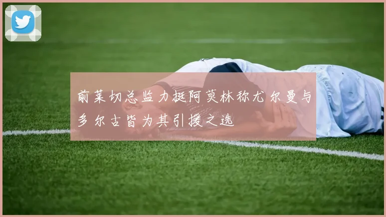 前莱切总监力挺阿莫林称尤尔曼与多尔古皆为其引援之选