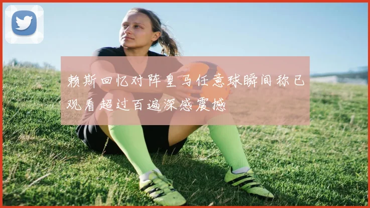 赖斯回忆对阵皇马任意球瞬间称已观看超过百遍深感震撼