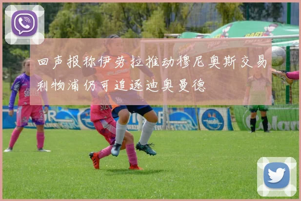 回声报称伊劳拉推动穆尼奥斯交易利物浦仍可追逐迪奥曼德