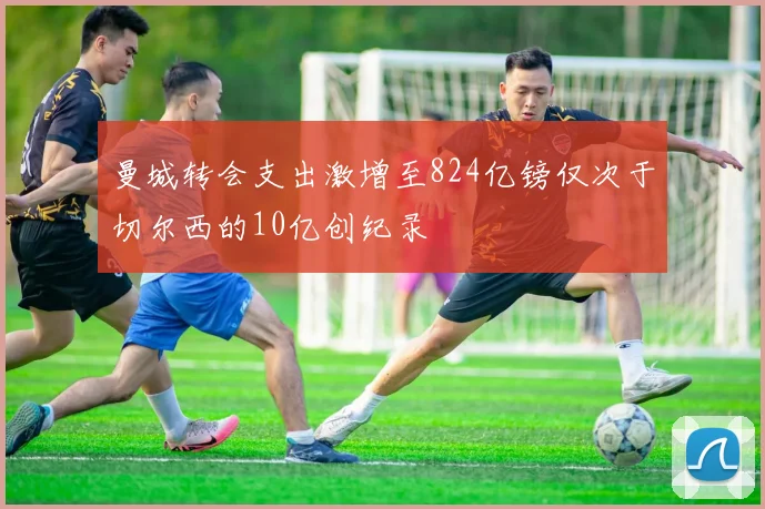 曼城转会支出激增至824亿镑仅次于切尔西的10亿创纪录
