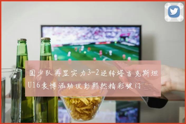 国少队再显实力3-2逆转塔吉克斯坦U16袁博涵助攻彭熙然精彩破门