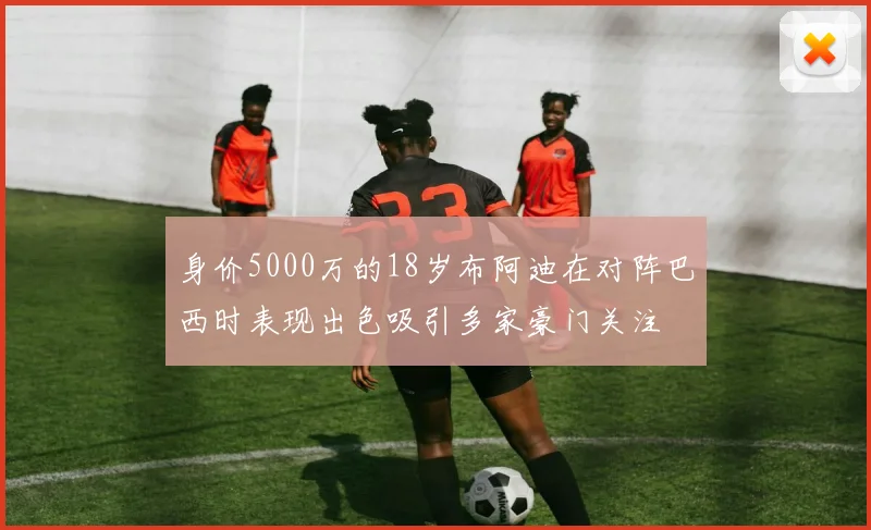 身价5000万的18岁布阿迪在对阵巴西时表现出色吸引多家豪门关注