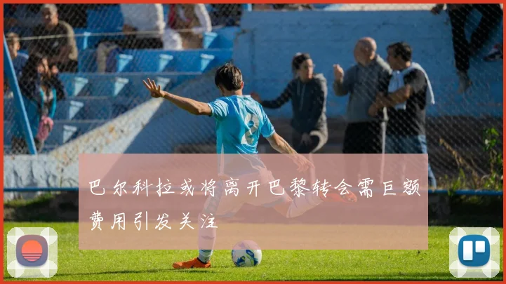 巴尔科拉或将离开巴黎转会需巨额费用引发关注
