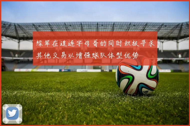 绿军在追逐字母哥的同时积极寻求其他交易以增强球队体型优势