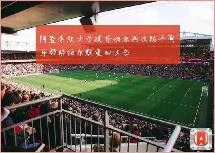 阿隆索致力于提升切尔西攻防平衡并帮助帕尔默重回状态