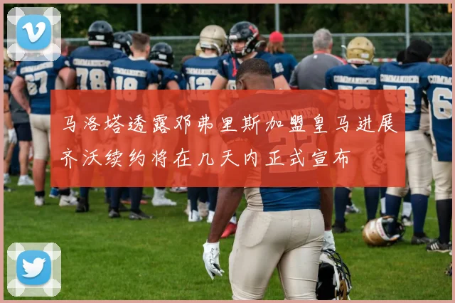 马洛塔透露邓弗里斯加盟皇马进展齐沃续约将在几天内正式宣布