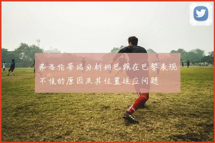 弗洛伦蒂诺分析姆巴佩在巴黎表现不佳的原因及其位置适应问题