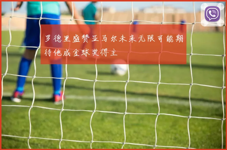 罗德里盛赞亚马尔未来无限可能期待他成金球奖得主