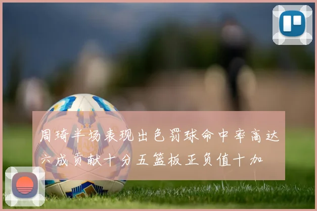 周琦半场表现出色罚球命中率高达六成贡献十分五篮板正负值十加