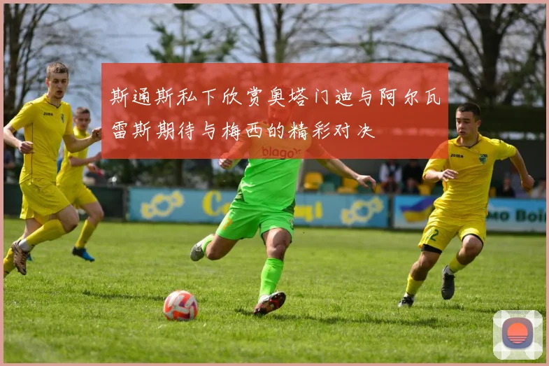 斯通斯私下欣赏奥塔门迪与阿尔瓦雷斯期待与梅西的精彩对决