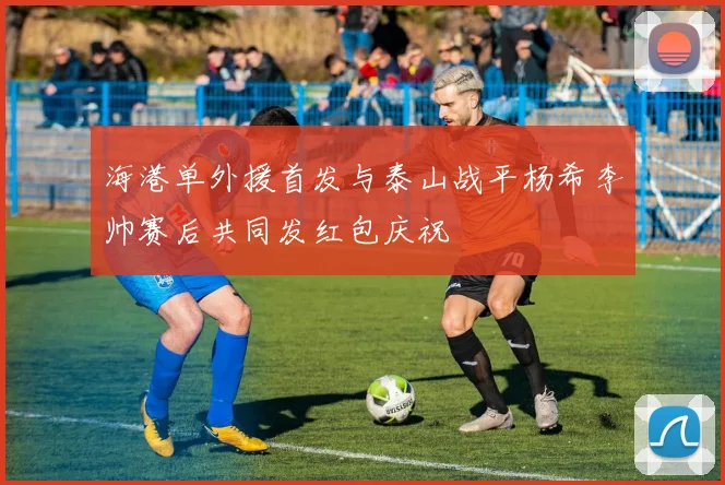 海港单外援首发与泰山战平杨希李帅赛后共同发红包庆祝