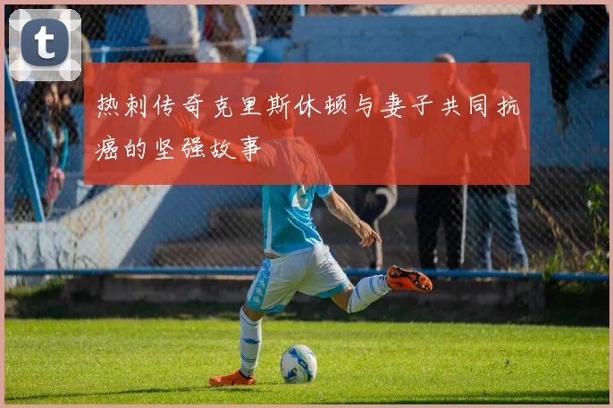 热刺传奇克里斯休顿与妻子共同抗癌的坚强故事