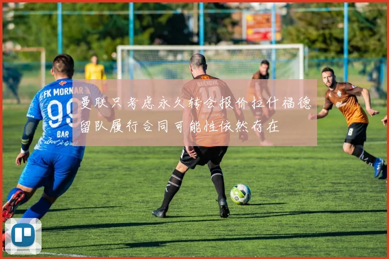 曼联只考虑永久转会报价拉什福德留队履行合同可能性依然存在