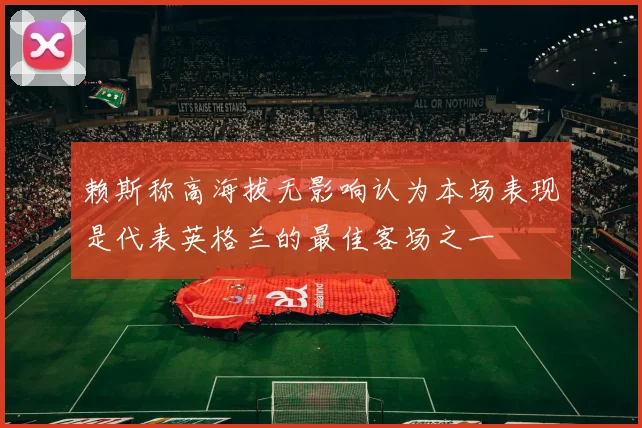 赖斯称高海拔无影响认为本场表现是代表英格兰的最佳客场之一