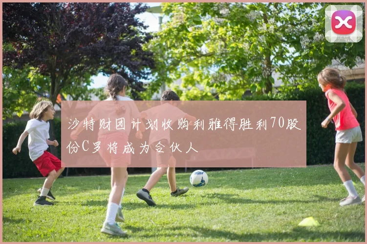 沙特财团计划收购利雅得胜利70股份C罗将成为合伙人