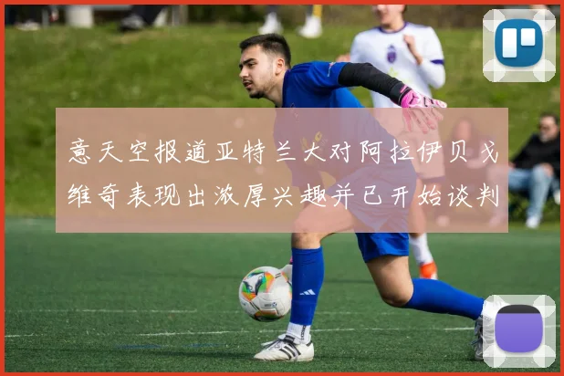 意天空报道亚特兰大对阿拉伊贝戈维奇表现出浓厚兴趣并已开始谈判