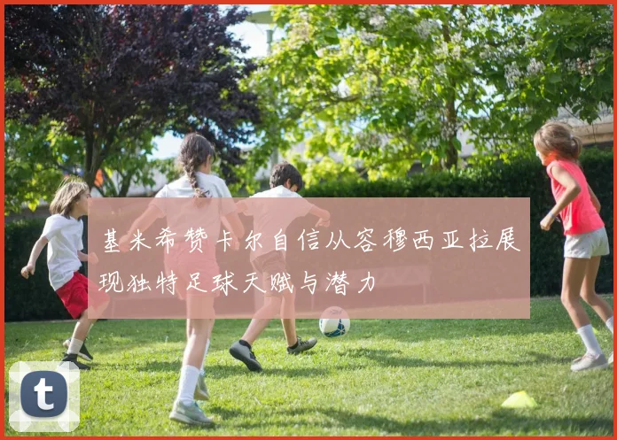 基米希赞卡尔自信从容穆西亚拉展现独特足球天赋与潜力