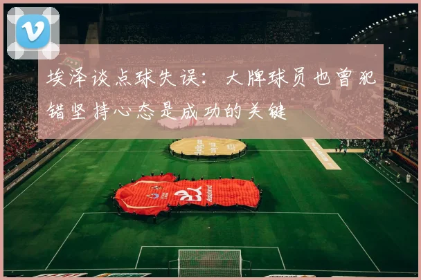 埃泽谈点球失误：大牌球员也曾犯错坚持心态是成功的关键